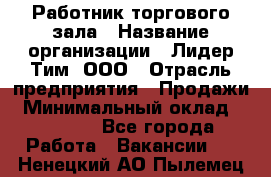 Работник торгового зала › Название организации ­ Лидер Тим, ООО › Отрасль предприятия ­ Продажи › Минимальный оклад ­ 15 000 - Все города Работа » Вакансии   . Ненецкий АО,Пылемец д.